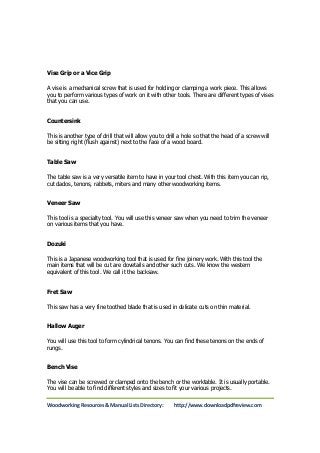 Vise Grip or a Vice Grip 
A vise is a mechanical screw that is used for holding or clamping a work piece. This allows 
you to perform various types of work on it with other tools. There are different types of vises 
that you can use. 
Countersink 
This is another type of drill that will allow you to drill a hole so that the head of a screw will 
be sitting right (flush against) next to the face of a wood board. 
Table Saw 
The table saw is a very versatile item to have in your tool chest. With this item you can rip, 
cut dados, tenons, rabbets, miters and many other woodworking items. 
Veneer Saw 
This tool is a specialty tool. You will use this veneer saw when you need to trim the veneer 
on various items that you have. 
Dozuki 
This is a Japanese woodworking tool that is used for fine joinery work. With this tool the 
main items that will be cut are dovetails and other such cuts. We know the western 
equivalent of this tool. We call it the backsaw. 
Fret Saw 
This saw has a very fine toothed blade that is used in delicate cuts on thin material. 
Hallow Auger 
You will use this tool to form cylindrical tenons. You can find these tenons on the ends of 
rungs. 
Bench Vise 
The vise can be screwed or clamped onto the bench or the worktable. It is usually portable. 
You will be able to find different styles and sizes to fit your various projects. 
Woodworking Resources & Manual Lists Directory: http://www.downloadpdfreview.com 
 