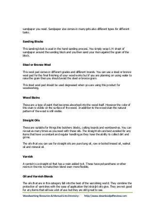 sandpaper you need. Sandpaper also comes in many grits also different types for different 
tasks. 
Sanding Blocks 
This sanding block is used in the hand sanding process. You simply wrap 1/4 sheet of 
sandpaper around the sanding block and you then sand your item against the grain of the 
block. 
Steel or Bronze Wool 
This wool pad comes in different grades and different brands. You can use a steel or bronze 
wool pad for the final finishing of your wood works but if you are planning on using water to 
raise the grain then you should avoid the steel or bronze grain. 
This steel wool pad should be used degreased when you are using this product for 
woodworking. 
Wood Stains 
These are a type of paint that becomes absorbed into the wood itself. However the color of 
this stain is visible on the surface of the wood. In addition to the wood stain the natural 
pattern of the wood is still visible. 
Straight Oils 
These are suitable for things like butchers blocks, cutting boards and workbenches. You can 
recoat as many times as you need with these oils. The straight oils are best avoided for any 
items that have a constant and regular handling as they have the ability to collect dirt and 
grime. 
The oils that you can use for straight oils are pure tung oil, raw or boiled linseed oil, walnut 
oil and mineral oil. 
Varnish 
A varnish is a straight oil that has a resin added to it. These have polyurethane or other 
resins in the mix to make then blend even more flexible. 
Oil and Varnish Blends 
The oils that are in this category fall into the best of the varnishing world. They combine the 
protection of varnishes with the ease of application that straight oils give. They are not good 
for any items that will see a lot of use but they are still great to use. 
Woodworking Resources & Manual Lists Directory: http://www.downloadpdfreview.com 
 