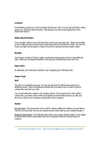 Lacquers 
This finishing coloring is a semi-translucent light brown color. You can also find black, yellow, 
green, red, and blue colored lacquers. With lacquer, the more that is applied the more 
vibrant the finish is. 
Water Based Finishes 
They are milky white in color and when they dry the color become clear. These are excellent 
to use in high use areas as they have a good wear and tear resistance to them. You can use 
these over light colored paints or stains so that the undercoat becomes clearly visible. 
Brushes 
You’ll need a number of these to apply your finishes and they also come in many different 
sizes. What you use depends entirely on how big your finished piece turns out to be. 
Spray Guns 
An alternate, and most times smoother, way of applying your finishing coats. 
Power Tools 
Drill 
The drill is a handheld power tool. You can use this tool for drilling holes and also for 
attaching screws. There are different sized bits that you need to use in order to get the 
various hole sizes that you want. 
You can get either the corded or the cordless variety. If you’re going in for the cordless 
variety then you might want to think about getting an extra battery pack to go with your 
first one so that you can continue working while one is charging. 
Router 
Plunge Router: This power tool can be used for cutting profiles and outlines on wood pieces. 
The bit from this power tool can be lowered into the wood while you are cutting through it. 
Stationary Base Router: The stationary base router cuts various needed shapes on the edges. 
It does however have a fixed depth that can’t be adjusted while the cutting process in 
ongoing. 
Download Free eBooks Here: http://downloadpdfreview.com/download-ebook/ 
 
