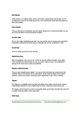 Belt Sander 
A belt sander is a machine that is used to sand down wood projects very quickly. It is an 
excellent tool to use for the finishing process. You can find both hand held belt sanders or 
fixed belt sanders. 
Palm Sander 
This is a nifty piece of machinery and very handy. Because it is small and portable you can 
use it for just about any job without any problem. 
Circular Saw 
This is yet another handheld power tool. You can use this saw for ripping and crosscutting 
hardwoods, softwoods and other types of materials that are not composed of wood. 
Scroll Saw 
This is a motorized version of the Fret saw. 
Radial Arm Saw 
With the radial arm saw you can cut or even rip wood to different lengths very quickly. 
There are different methods that you can use with a radial arm saw. Crosscutting and 
ripping of the wood can be easily accomplished. 
Random Orbital Sander 
This is a very versatile power sander. You can use this tool when you need to have less 
sanding marks on the surface of your work piece. As the sanding motion of this power 
sander is random the chances of sanding marks appearing on your work is reduced. 
Jigsaw 
The Jigsaw is a handheld power tool that will enable you to make curved cuts on various 
materials like plywood. It is an excellent tool to use for cutting thin wood type pieces. 
The Jigsaw cuts through the wood by moving the blade up and down through the wood as it 
is guided along the profile of the wood piece. 
Miter Saw 
Woodworking Resources & Manual Lists Directory: http://www.downloadpdfreview.com 
 