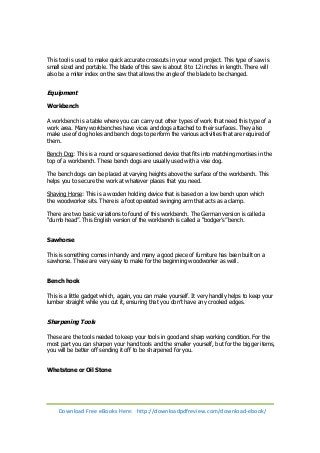 This tool is used to make quick accurate crosscuts in your wood project. This type of saw is 
small sized and portable. The blade of this saw is about 8 to 12 inches in length. There will 
also be a miter index on the saw that allows the angle of the blade to be changed. 
Equipment 
Workbench 
A workbench is a table where you can carry out other types of work that need this type of a 
work area. Many workbenches have vices and dogs attached to their surfaces. They also 
make use of dog holes and bench dogs to perform the various activities that are required of 
them. 
Bench Dog: This is a round or square sectioned device that fits into matching mortises in the 
top of a workbench. These bench dogs are usually used with a vise dog. 
The bench dogs can be placed at varying heights above the surface of the workbench. This 
helps you to secure the work at whatever places that you need. 
Shaving Horse: This is a wooden holding device that is based on a low bench upon which 
the woodworker sits. There is a foot operated swinging arm that acts as a clamp. 
There are two basic variations to found of this workbench. The German version is called a 
“dumb head”. This English version of the workbench is called a “bodger’s” bench. 
Sawhorse 
This is something comes in handy and many a good piece of furniture has been built on a 
sawhorse. These are very easy to make for the beginning woodworker as well. 
Bench hook 
This is a little gadget which, again, you can make yourself. It very handily helps to keep your 
lumber straight while you cut it, ensuring that you don’t have any crooked edges. 
Sharpening Tools 
These are the tools needed to keep your tools in good and sharp working condition. For the 
most part you can sharpen your hand tools and the smaller yourself, but for the bigger items, 
you will be better off sending it off to be sharpened for you. 
Whetstone or Oil Stone 
Download Free eBooks Here: http://downloadpdfreview.com/download-ebook/ 
 