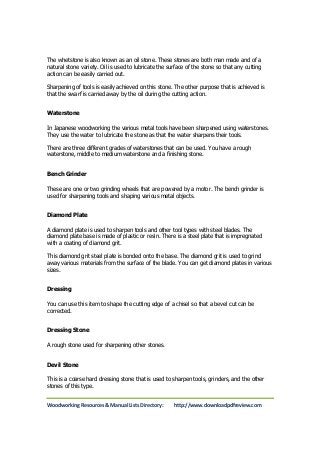 The whetstone is also known as an oil stone. These stones are both man made and of a 
natural stone variety. Oil is used to lubricate the surface of the stone so that any cutting 
action can be easily carried out. 
Sharpening of tools is easily achieved on this stone. The other purpose that is achieved is 
that the swarf is carried away by the oil during the cutting action. 
Waterstone 
In Japanese woodworking the various metal tools have been sharpened using waterstones. 
They use the water to lubricate the stone as that the water sharpens their tools. 
There are three different grades of waterstones that can be used. You have a rough 
waterstone, middle to medium waterstone and a finishing stone. 
Bench Grinder 
These are one or two grinding wheels that are powered by a motor. The bench grinder is 
used for sharpening tools and shaping various metal objects. 
Diamond Plate 
A diamond plate is used to sharpen tools and other tool types with steel blades. The 
diamond plate base is made of plastic or resin. There is a steel plate that is impregnated 
with a coating of diamond grit. 
This diamond grit steel plate is bonded onto the base. The diamond grit is used to grind 
away various materials from the surface of the blade. You can get diamond plates in various 
sizes. 
Dressing 
You can use this item to shape the cutting edge of a chisel so that a bevel cut can be 
corrected. 
Dressing Stone 
A rough stone used for sharpening other stones. 
Devil Stone 
This is a coarse hard dressing stone that is used to sharpen tools, grinders, and the other 
stones of this type. 
Woodworking Resources & Manual Lists Directory: http://www.downloadpdfreview.com 
 