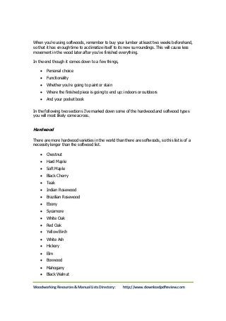 When you’re using softwoods, remember to buy your lumber at least two weeks beforehand, 
so that it has enough time to acclimatize itself to its new surroundings. This will cause less 
movement in the wood later after you’ve finished everything. 
In the end though it comes down to a few things, 
 Personal choice 
 Functionality 
 Whether you’re going to paint or stain 
 Where the finished piece is going to end up: indoors or outdoors 
 And your pocket book 
In the following two sections I’ve marked down some of the hardwood and softwood types 
you will most likely come across. 
Hardwood 
There are more hardwood varieties in the world than there are softwoods, so this list is of a 
necessity longer than the softwood list. 
 Chestnut 
 Hard Maple 
 Soft Maple 
 Black Cherry 
 Teak 
 Indian Rosewood 
 Brazilian Rosewood 
 Ebony 
 Sycamore 
 White Oak 
 Red Oak 
 Yellow Birch 
 White Ash 
 Hickory 
 Elm 
 Boxwood 
 Mahogany 
 Black Walnut 
Woodworking Resources & Manual Lists Directory: http://www.downloadpdfreview.com 
 