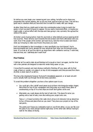 So before you even begin your measuring and your cutting, but after you’ve done your 
preparation like surface planing, line up all your stock and see what you have. This will be a 
good way to visualize what you have and how it would fit in neatly with your design. 
Another thing that you might want to take into consideration when trying to match the 
grains is how you want the grain to appear. Do you want a horizontal effect, or maybe you 
might prefer a vertical effect with the dips and rises going in nice symmetry throughout the 
whole of the piece. 
And when you’re buying lumber check for any knots or other defects such as warping which 
has occurred. These will also count towards the end product and that’s ultimately what you 
want. Even if the people at the lumber yard seem busy, take the time to select and check 
what you’re buying to make sure they’re the pieces you want. 
Don’t be intimidated by their knowledge or more specifically your lack thereof. You’re 
learning steadily and you’re already far more advanced than when you first picked up this 
book. In no time at all you’ll be able to go down there with confidence and say “I want that, 
that and that, but I definitely don’t want that!” 
Fine Finishes 
I felt that all I’ve said to date about finishing isn’t enough so here I am again, but this time 
with a few pointers all designed to make the whole thing easier on you. 
I know that the easiest and most obvious method to finishing off your piece with its final 
coats of stain or varnish, is to place it on top of old newspapers and then proceed from there. 
And this is what most of us will do. 
This has a few drawbacks however that aren’t immediately apparent, or at least not until 
you’re actually half way through the whole messy operation. 
To avoid this problem altogether you have a few options open to you. 
 You could get a few castoff wood pieces and cut them into triangular wedge shapes. 
Place them on top of your newspapers and then place your nearly-there piece of 
woodworking on top of it so that drips and stuff don’t gather at the end. 
 Alternately you could always do the bed of nails trick. This doesn’t involve you 
getting onto a bed of nails, more like setting your project onto one. 
Take a 1 x 4 board and drive thin nails into it at two inch intervals. Set up about two 
to four of these and place them as you need. Then place your project on top of the 
nail points. 
The points won’t leave any noticeable mark on your finish either, so you can flip over 
the piece if you need and get started right away on the other side without having to 
wait for the delays of drying. 
Woodworking Resources & Manual Lists Directory: http://www.downloadpdfreview.com 
 