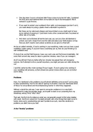 One day when I was in a bind and didn’t have access to my bed of nails, I purloined 
the kids’ jacks and scattered them on my table on top of the newspapers! And it 
worked in a just fine too. 
 If you want to protect your workbench from spills, and newspapers just don’t cut it, 
you could always try using a plastic sheet underneath to protect it. 
But these can be notoriously slippery and loose limbed so you might want to have 
some method of securing it. I just hook it onto a few convenient nails I’ve placed at 
either side of my table. 
 And when you’ve finished all but the last coat, you can use a few old blankets to 
protect your work. Drape them over the table and place your finished piece on top. 
Now you don’t need to worry about scratches as you give it a final buff. 
And as an added reminder, if you’re working in your woodshop, make sure you have a good 
ventilation system going. If you don’t have a workshop per se, then do your finishing in a 
well ventilated area. 
If at any time you feel faint however, leave your work area and the fumes immediately. Get 
some fresh air and stay away for about a good ten minutes, more if you can manage it. 
And if you still don’t feel any better after ten minutes has passed then call emergency 
services. Don’t attempt to drive yourself anywhere, you might just pass out while driving the 
car! 
I said this earlier but like most warnings I’ll say it again. If you’re going to be working in 
your woodshop tell someone, so that at least one person knows where you are and what 
you’re doing. 
Problems 
Here, I’ve mentioned a few problems you will almost definitely come across if you’re going 
to keep woodworking. And for the sake of sparing my blushes I have not mentioned which 
of these I’ve encountered and the embarrassing manner in which they happened. 
Without a doubt the only way I ever seem to encounter problems is in a way that’s 
guaranteed to make the onlooker laugh, and myself to want to run screaming from my 
woodshop, asking “Why? Why? Why!” 
That said, the first lot of problems is what you can generally expect to find when dealing 
with wood. And the in second lot I’ve dealt primarily with a few things that might come in 
handy when you’re woodworking and aren’t problems as such, more like solutions to 
problems you didn’t know you had! 
A few “knotty” problems 
Download Free eBooks Here: http://downloadpdfreview.com/download-ebook/ 
 
