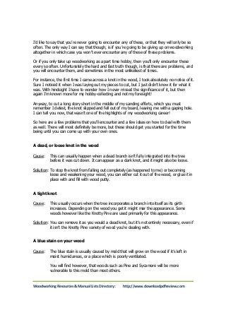 I’d like to say that you’re never going to encounter any of these, or that they will only be so 
often. The only way I can say that though, is if you’re going to be giving up on woodworking 
altogether in which case you won’t ever encounter any of these of these problems. 
Or if you only take up woodworking as a part time hobby, then you’ll only encounter these 
every so often. Unfortunately the hard and fast truth though, is that there are problems, and 
you will encounter them, and sometimes in the most unlikeliest of times. 
For instance, the first time I came across a knot in the wood, I took absolutely no notice of it. 
Sure I noticed it when I was laying out my pieces to cut, but I just didn’t know it for what it 
was. With hindsight I have to wonder how I never missed the significance of it, but then 
again I’m known more for my hobby-collecting and not my foresight! 
Anyway, to cut a long story short in the middle of my sanding efforts, which you must 
remember I detest, the knot slipped and fell out of my board, leaving me with a gaping hole. 
I can tell you now, that wasn’t one of the highlights of my woodworking career! 
So here are a few problems that you’ll encounter and a few ideas on how to deal with them 
as well. There will most definitely be more, but these should get you started for the time 
being until you can come up with your own ones. 
A dead, or loose knot in the wood 
Cause: This can usually happen when a dead branch isn’t fully integrated into the tree 
before it was cut down. It can appear as a dark knot, and it might also be loose. 
Solution: To stop the knot from falling out completely (as happened to me) or becoming 
loose and weakening your wood, you can either cut it out of the wood, or glue it in 
place with and fill with wood putty. 
A tight knot 
Cause: This usually occurs when the tree incorporates a branch into itself as its girth 
increases. Depending on the wood you get it might mar the appearance. Some 
woods however like the Knotty Pine are used primarily for this appearance. 
Solution: You can remove it as you would a dead knot, but it’s not entirely necessary, even if 
it isn’t the Knotty Pine variety of wood you’re dealing with. 
A blue stain on your wood 
Cause: The blue stain is usually caused by mold that will grow on the wood if it’s left in 
moist humid areas, or a place which is poorly ventilated. 
You will find however, that woods such as Pine and Sycamore will be more 
vulnerable to this mold than most others. 
Woodworking Resources & Manual Lists Directory: http://www.downloadpdfreview.com 
 
