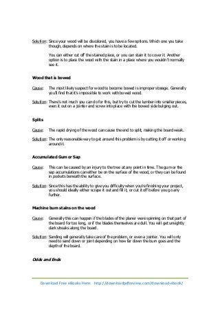 Solution: Since your wood will be discolored, you have a few options. Which one you take 
though, depends on where the stain is to be located. 
You can either cut off the stained piece, or you can stain it to cover it. Another 
option is to place the wood with the stain in a place where you wouldn’t normally 
see it. 
Wood that is bowed 
Cause: The most likely suspect for wood to become bowed is improper storage. Generally 
you’ll find that it’s impossible to work with bowed wood. 
Solution: There’s not much you can do for this, but try to cut the lumber into smaller pieces, 
even it out on a jointer and screw into place with the bowed side bulging out. 
Splits 
Cause: The rapid drying of the wood can cause the end to split, making the board weak. 
Solution: The only reasonable way to get around this problem is by cutting it off or working 
around it. 
Accumulated Gum or Sap 
Cause: This can be caused by an injury to the tree at any point in time. The gum or the 
sap accumulations can either be on the surface of the wood, or they can be found 
in pockets beneath the surface. 
Solution: Since this has the ability to give you difficulty when you’re finishing your project, 
you should ideally either scrape it out and fill it, or cut it off before you go any 
further. 
Machine burn stains on the wood 
Cause: Generally this can happen if the blades of the planer were spinning on that part of 
the board for too long, or if the blades themselves are dull. You will get unsightly 
dark streaks along the board. 
Solution: Sanding will generally take care of the problem, or even a jointer. You will only 
need to sand down or joint depending on how far down the burn goes and the 
depth of the board. 
Odds and Ends 
Download Free eBooks Here: http://downloadpdfreview.com/download-ebook/ 
 