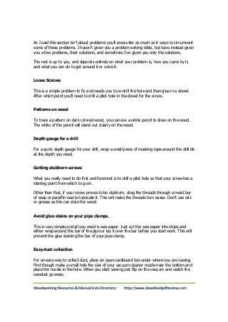 As I said this section isn’t about problems you’ll encounter as much as it ways to circumvent 
some of these problems. I haven’t given you a problem solving bible, but have instead given 
you a few problems, their solutions, and sometimes I’ve given you only the solutions. 
The rest is up to you, and depends entirely on what your problem is, how you came by it, 
and what you can do to get around it or solve it. 
Loose Screws 
This is a simple problem to fix and needs you to re-drill the hole and then glue in a dowel. 
After which point you’ll need to drill a pilot hole in the dowel for the screw. 
Patterns on wood 
To trace a pattern on dark colored wood, you can use a white pencil to draw on the wood. 
The white of the pencil will stand out clearly on the wood. 
Depth gauge for a drill 
For a quick depth gauge for your drill, wrap a small piece of masking tape around the drill bit 
at the depth you need. 
Getting stubborn screws 
What you really need to do first and foremost is to drill a pilot hole so that your screw has a 
starting point from which to go in. 
Other than that, if your screw proves to be stubborn, drag the threads through a moist bar 
of soap or paraffin wax to lubricate it. This will make the threads turn easier. Don’t use oils 
or grease as this can stain the wood. 
Avoid glue stains on your pipe clamps. 
This is very simple and all you need is wax paper. Just cut the wax paper into strips and 
either wrap around the bar of the pipe or lay it over the bar before you start work. This will 
prevent the glue staining the bar of your pipe clamp. 
Easy dust collection 
For an easy way to collect dust, place an open cardboard box under where you are sawing. 
First though make a small hole the size of your vacuum cleaner nozzle near the bottom and 
place the nozzle in the hole. When you start sawing just flip on the vacuum and watch the 
sawdust go away. 
Woodworking Resources & Manual Lists Directory: http://www.downloadpdfreview.com 
 