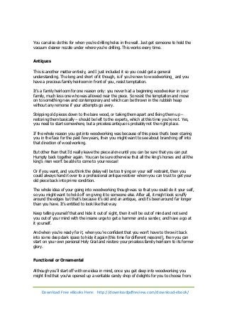 You can also do this for when you’re drilling holes in the wall. Just get someone to hold the 
vacuum cleaner nozzle under where you’re drilling. This works every time. 
Antiques 
This is another matter entirely, and I just included it so you could get a general 
understanding. The long and short of it though, is if you’re new to woodworking¸ and you 
have a precious family heirloom in front of you, resist temptation. 
It’s a family heirloom for one reason only: you never had a beginning woodworker in your 
family, much less one who was allowed near the piece. So resist the temptation and move 
on to something new and contemporary and which can be thrown in the rubbish heap 
without any remorse if your attempts go awry. 
Stripping old pieces down to the bare wood, or taking them apart and fixing them up – 
restoring them basically – should be left to the experts, which at this time you’re not. Yes, 
you need to start somewhere, but a priceless antique is probably not the right place. 
If the whole reason you got into woodworking was because of this piece that’s been staring 
you in the face for the past few years, then you might want to see about branching off into 
that direction of woodworking. 
But other than that I’d really leave the piece alone until you can be sure that you can put 
Humpty back together again. You can be sure otherwise that all the king’s horses and all the 
king’s men won’t be able to come to your rescue! 
Or if you want, and you think the delay will be too trying on your self restraint, then you 
could always hand it over to a professional antique restorer whom you can trust to get your 
old piece back into prime condition. 
The whole idea of your going into woodworking though was so that you could do it your self, 
so you might want to hold off on giving it to someone else. After all, it might look scruffy 
around the edges but that’s because it’s old and an antique, and it’s been around far longer 
than you have. It’s entitled to look like that way. 
Keep telling yourself that and hide it out of sight, then it will be out of mind and not send 
you out of your mind with the insane urge to get a hammer and a sander, and have a go at 
it yourself. 
And when you’re ready for it, when you’re confident that you won’t have to throw it back 
into some deep dark space to hide it again (this time for different reasons!), then you can 
start on your own personal Holy Grail and restore your priceless family heirloom to its former 
glory. 
Functional or Ornamental 
Although you’ll start off with one idea in mind, once you get deep into woodworking you 
might find that you’ve opened up a veritable candy shop of delights for you to choose from. 
Download Free eBooks Here: http://downloadpdfreview.com/download-ebook/ 
 
