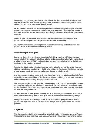 Whereas you might have gotten into woodworking in the first place to build furniture, now 
that you’ve sampled what there is, you might shift direction to take advantage of your new 
skills and move onto to ornamental figures instead. 
Or you could have started out with the express intention of restoring the antiques that were 
passed down to you or which you found in a bargain garage sale. Or perhaps you needed a 
new shoe stand and couldn’t find one that was the right size to fit into the small space under 
the stairs. 
Whatever your first intentions were there’s a better than even chance that you’ll find 
yourself reevaluating the direction you want to take your woodworking. 
You might have started out wanting to do functional woodworking, and instead now find 
yourself drawn to ornamental woodworking instead. 
Woodworking in all its glory 
Remember that old nursery rhyme, Rub-a Dub-Dub, Three men in a tub? Have you ever 
wondered why there was only a butcher, a baker and a candlestick maker? Why wasn’t there 
a cabinet maker around? Didn’t he have just as much right to be in that tub as the butcher, 
the baker or the candlestick maker? 
I realize that this is entirely frivolous in nature but it makes for a great distraction, besides 
which, as a dedicated woodworker, I find it to be intriguing. The closest that I could come to 
a good answer was that the cabinet maker was the one who built the tub. 
And since he was a cabinet maker and not a shipwright, he very prudently declined all offers 
to join his hapless peers! I kind of like that explanation and although Jack is even now at my 
elbow reading this and rolling his eyes, I shall stick with it. 
Which segues us nicely into this section. “Woodworking in all its glory” was intended to show 
you the many paths you can take in your woodworking enterprises, and it also aims to open 
up that Pandora’s Box of woodworking and make you change your mind over and over again 
on what you really want to do. 
So here are some of your options, although not all of these might be what you would call a 
mainstream woodworking hobby. Then again what is a mainstream woodworking hobby? 
Only you can decide that, although I have to say that if you’re going to build a boat for 
yourself you might first want to see if you have enough room in your yard for the finished 
product! 
Carpenter 
The Carpenter is probably what you call the jack of all trades in the woodworking profession. 
That doesn’t however mean that he is master of none. On the contrary he might not be the 
Woodworking Resources & Manual Lists Directory: http://www.downloadpdfreview.com 
 