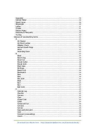 Carpenter ............................................................................................................................. 59 
Cabinet Maker ..................................................................................................................... 60 
Wood Carver ........................................................................................................................ 60 
Shipwright ............................................................................................................................ 60 
Luthier .................................................................................................................................. 61 
Cooper.................................................................................................................................. 61 
Pattern Maker ...................................................................................................................... 62 
Parquetry & Marquetry ....................................................................................................... 62 
Turning ................................................................................................................................ 62 
Glossary of woodworking terms ............................................................................................ 63 
A ........................................................................................................................................... 63 
Air Cleaner ....................................................................................................................... 63 
Air Dried Lumber ............................................................................................................. 63 
Alligator Chuck ................................................................................................................ 63 
Annual Growth Rings ...................................................................................................... 63 
Arbor ................................................................................................................................ 63 
Ascending Grain .............................................................................................................. 63 
B ........................................................................................................................................... 63 
Bead ................................................................................................................................. 63 
Bench Dog ....................................................................................................................... 64 
Bevel Cut .......................................................................................................................... 64 
Biscuit Cutter ................................................................................................................... 64 
Biscuit Joint ...................................................................................................................... 64 
Blast Gate ........................................................................................................................ 64 
Bit Brace ........................................................................................................................... 64 
Board Foot ....................................................................................................................... 64 
Bookmatch ....................................................................................................................... 64 
Bore .................................................................................................................................. 64 
Bow .................................................................................................................................. 64 
Box Joint .......................................................................................................................... 65 
Brad .................................................................................................................................. 65 
Burl ................................................................................................................................... 65 
Burr .................................................................................................................................. 65 
Butt Joint.......................................................................................................................... 65 
C ........................................................................................................................................... 65 
Cabriole Leg ..................................................................................................................... 65 
Chamfer ........................................................................................................................... 65 
Carcass ............................................................................................................................. 65 
Clear ................................................................................................................................. 65 
Closed Coat ...................................................................................................................... 65 
Collet ................................................................................................................................ 65 
Compound Cut ................................................................................................................. 66 
Concave ........................................................................................................................... 66 
Convex ............................................................................................................................. 66 
Cope-and-stick joint ........................................................................................................ 66 
Cord .................................................................................................................................. 66 
Crosscut (crosscutting) ................................................................................................... 66 
Crotch ............................................................................................................................... 66 
Download Free eBooks Here: http://downloadpdfreview.com/download-ebook/ 
 
