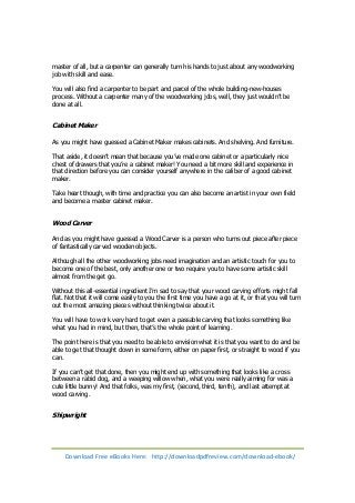 master of all, but a carpenter can generally turn his hands to just about any woodworking 
job with skill and ease. 
You will also find a carpenter to be part and parcel of the whole building-new-houses 
process. Without a carpenter many of the woodworking jobs, well, they just wouldn’t be 
done at all. 
Cabinet Maker 
As you might have guessed a Cabinet Maker makes cabinets. And shelving. And furniture. 
That aside, it doesn’t mean that because you’ve made one cabinet or a particularly nice 
chest of drawers that you’re a cabinet maker! You need a bit more skill and experience in 
that direction before you can consider yourself anywhere in the caliber of a good cabinet 
maker. 
Take heart though, with time and practice you can also become an artist in your own field 
and become a master cabinet maker. 
Wood Carver 
And as you might have guessed a Wood Carver is a person who turns out piece after piece 
of fantastically carved wooden objects. 
Although all the other woodworking jobs need imagination and an artistic touch for you to 
become one of the best, only another one or two require you to have some artistic skill 
almost from the get go. 
Without this all-essential ingredient I’m sad to say that your wood carving efforts might fall 
flat. Not that it will come easily to you the first time you have a go at it, or that you will turn 
out the most amazing pieces without thinking twice about it. 
You will have to work very hard to get even a passable carving that looks something like 
what you had in mind, but then, that’s the whole point of learning. 
The point here is that you need to be able to envision what it is that you want to do and be 
able to get that thought down in some form, either on paper first, or straight to wood if you 
can. 
If you can’t get that done, then you might end up with something that looks like a cross 
between a rabid dog, and a weeping willow when, what you were really aiming for was a 
cute little bunny! And that folks, was my first, (second, third, tenth), and last attempt at 
wood carving. 
Shipwright 
Download Free eBooks Here: http://downloadpdfreview.com/download-ebook/ 
 