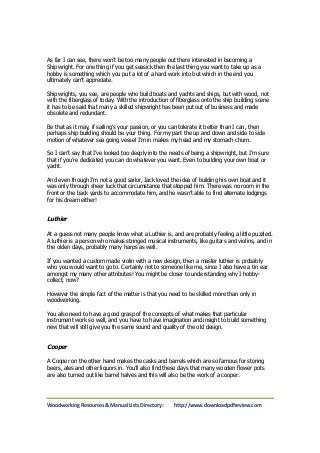As far I can see, there won’t be too many people out there interested in becoming a 
Shipwright. For one thing if you get seasick then the last thing you want to take up as a 
hobby is something which you put a lot of a hard work into but which in the end you 
ultimately can’t appreciate. 
Shipwrights, you see, are people who build boats and yachts and ships, but with wood, not 
with the fiberglass of today. With the introduction of fiberglass onto the ship building scene 
it has to be said that many a skilled shipwright has been put out of business and made 
obsolete and redundant. 
Be that as it may, if sailing’s your passion, or you can tolerate it better than I can, then 
perhaps ship building should be your thing. For my part the up and down and side to side 
motion of whatever sea going vessel I’m in makes my head and my stomach churn. 
So I can’t say that I’ve looked too deeply into the needs of being a shipwright, but I’m sure 
that if you’re dedicated you can do whatever you want. Even to building your own boat or 
yacht. 
And even though I’m not a good sailor, Jack loved the idea of building his own boat and it 
was only through sheer luck that circumstance that stopped him. There was no room in the 
front or the back yards to accommodate him, and he wasn’t able to find alternate lodgings 
for his dream either! 
Luthier 
At a guess not many people know what a Luthier is, and are probably feeling a little puzzled. 
A luthier is a person who makes stringed musical instruments, like guitars and violins, and in 
the olden days, probably many harps as well. 
If you wanted a custom made violin with a new design, then a master luthier is probably 
who you would want to go to. Certainly not to someone like me, since I also have a tin ear 
amongst my many other attributes! You might be closer to understanding why I hobby-collect, 
now? 
However the simple fact of the matter is that you need to be skilled more than only in 
woodworking. 
You also need to have a good grasp of the concepts of what makes that particular 
instrument work so well, and you have to have imagination and insight to build something 
new that will still give you the same sound and quality of the old design. 
Cooper 
A Cooper on the other hand makes the casks and barrels which are so famous for storing 
beers, ales and other liquors in. You’ll also find these days that many wooden flower pots 
are also turned out like barrel halves and this will also be the work of a cooper. 
Woodworking Resources & Manual Lists Directory: http://www.downloadpdfreview.com 
 
