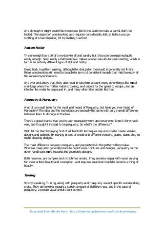 And although it might seem like the easiest job in the world to make a barrel, don’t be 
fooled. This aspect of woodworking also requires considerable skill, so before you go 
scoffing at a barrel maker, I’d try making one first! 
Pattern Maker 
This one might be a bit of a mystery to all and sundry but it too can be explained quite 
easily enough. Very simply a Pattern Maker makes wooden moulds for sand casting, which in 
turn is an entirely different type of skill and hobby. 
Going back to pattern making, although the design for the mould is generally not theirs, 
these woodworkers still need to be able to turn out consistent moulds that match exactly all 
the required specifications. 
And over and above that, they also need to take into account many other things like metal 
shrinkage when the molten metal is cooling, and outlets for the gases to escape, and an 
inlet for the metal to be poured in, and many other little details like that. 
Parquetry & Marquetry 
A lot of us would have for the most part heard of Parquetry, but have you ever heard of 
Marquetry? The idea and the techniques are basically the same with only a small difference 
between them to distinguish the two. 
There’s a good chance that you’ve seen marquetry work and never even knew it for what it 
was, and thought it instead to be parquetry. So what’s the difference? 
Well, let me start by saying first of all that both techniques requires you to create various 
designs and patterns by inlaying pieces of wood with different veneers, grains, stains etc., to 
make pleasing designs. 
The main difference between marquetry and parquetry is in the patterns they make. 
Whereas marquetry generally tends to depict scenic pictures and designs, parquetry on the 
other hand leans more towards the geometric designs. 
Both however, are complex and most times ornate. They are also on par with wood carving 
for sheer artistic beauty and conception, and requires an artistic touch to become a thing of 
beauty. 
Turning 
Strictly speaking, Turning, along with parquetry and marquetry are not specific woodworking 
crafts. They do however require a certain amount of skill from you, and in the case of 
parquetry, a certain visual artistic bent as well. 
Download Free eBooks Here: http://downloadpdfreview.com/download-ebook/ 
 