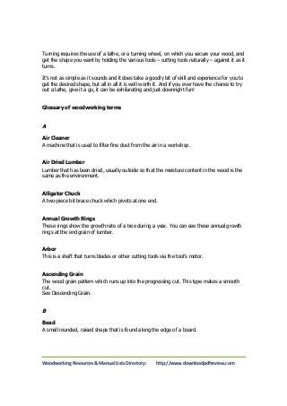 Turning requires the use of a lathe, or a turning wheel, on which you secure your wood, and 
get the shape you want by holding the various tools – cutting tools naturally – against it as it 
turns. 
It’s not as simple as it sounds and it does take a goodly bit of skill and experience for you to 
get the desired shape, but all in all it is well worth it. And if you ever have the chance to try 
out a lathe, give it a go, it can be exhilarating and just downright fun! 
Glossary of woodworking terms 
A 
Air Cleaner 
A machine that is used to filter fine dust from the air in a workshop. 
Air Dried Lumber 
Lumber that has been dried, usually outside so that the moisture content in the wood is the 
same as the environment. 
Alligator Chuck 
A two-piece bit brace chuck which pivots at one end. 
Annual Growth Rings 
These rings show the growth rate of a tree during a year. You can see these annual growth 
rings at the end grain of lumber. 
Arbor 
This is a shaft that turns blades or other cutting tools via the tool’s motor. 
Ascending Grain 
The wood grain pattern which runs up into the progressing cut. This type makes a smooth 
cut. 
See Descending Grain. 
B 
Bead 
A small rounded, raised shape that is found along the edge of a board. 
Woodworking Resources & Manual Lists Directory: http://www.downloadpdfreview.com 
 