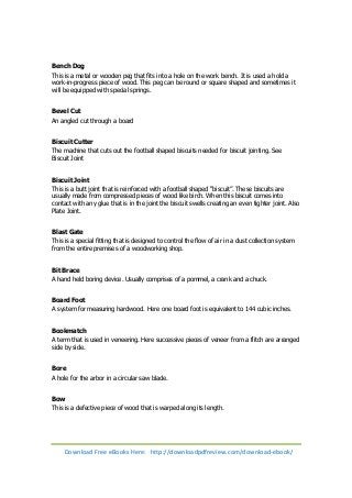 Bench Dog 
This is a metal or wooden peg that fits into a hole on the work bench. It is used a hold a 
work-in-progress piece of wood. This peg can be round or square shaped and sometimes it 
will be equipped with special springs. 
Bevel Cut 
An angled cut through a board 
Biscuit Cutter 
The machine that cuts out the football shaped biscuits needed for biscuit jointing. See 
Biscuit Joint 
Biscuit Joint 
This is a butt joint that is reinforced with a football shaped “biscuit”. These biscuits are 
usually made from compressed pieces of wood like birch. When this biscuit comes into 
contact with any glue that is in the joint the biscuit swells creating an even tighter joint. Also 
Plate Joint. 
Blast Gate 
This is a special fitting that is designed to control the flow of air in a dust collection system 
from the entire premises of a woodworking shop. 
Bit Brace 
A hand held boring device. Usually comprises of a pommel, a crank and a chuck. 
Board Foot 
A system for measuring hardwood. Here one board foot is equivalent to 144 cubic inches. 
Bookmatch 
A term that is used in veneering. Here successive pieces of veneer from a flitch are arranged 
side by side. 
Bore 
A hole for the arbor in a circular saw blade. 
Bow 
This is a defective piece of wood that is warped along its length. 
Download Free eBooks Here: http://downloadpdfreview.com/download-ebook/ 
 