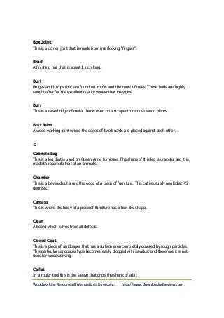 Box Joint 
This is a corner joint that is made from interlocking “fingers”. 
Brad 
A finishing nail that is about 1 inch long. 
Burl 
Bulges and bumps that are found on trunks and the roots of trees. These burls are highly 
sought after for the excellent quality veneer that they give. 
Burr 
This is a raised ridge of metal that is used on a scraper to remove wood pieces. 
Butt Joint 
A wood working joint where the edges of two boards are placed against each other. 
C 
Cabriole Leg 
This is a leg that is used on Queen Anne furniture. The shape of this leg is graceful and it is 
made to resemble that of an animal’s. 
Chamfer 
This is a beveled cut along the edge of a piece of furniture. This cut is usually angled at 45 
degrees. 
Carcass 
This is where the body of a piece of furniture has a box like shape. 
Clear 
A board which is free from all defects. 
Closed Coat 
This is a piece of sandpaper that has a surface area completely covered by rough particles. 
This particular sandpaper type becomes easily clogged with sawdust and therefore it is not 
used for woodworking. 
Collet 
In a router tool this is the sleeve that grips the shank of a bit 
Woodworking Resources & Manual Lists Directory: http://www.downloadpdfreview.com 
 