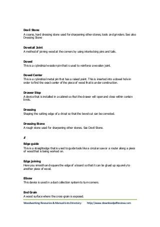 Devil Stone 
A coarse, hard dressing stone used for sharpening other stones, tools and grinders. See also 
Dressing Stone 
Dovetail Joint 
A method of joining wood at the corners by using interlocking pins and tails. 
Dowel 
This is a cylindrical wooden pin that is used to reinforce a wooden joint. 
Dowel Center 
This is a cylindrical metal pin that has a raised point. This is inserted into a dowel hole in 
order to find the exact center of the piece of wood that is under construction. 
Drawer Stop 
A device that is installed in a cabinet so that the drawer will open and close within certain 
limits. 
Dressing 
Shaping the cutting edge of a chisel so that the bevel cut can be corrected. 
Dressing Stone 
A rough stone used for sharpening other stones. See Devil Stone. 
E 
Edge guide 
This is a straightedge that is used to guide tools like a circular saw or a router along a piece 
of wood that is being worked on. 
Edge joining 
Here you smooth and square the edge of a board so that it can be glued up squarely to 
another piece of wood. 
Elbow 
This device is used in a dust collection system to turn corners. 
End Grain 
A wood surface where the cross-grain is exposed. 
Woodworking Resources & Manual Lists Directory: http://www.downloadpdfreview.com 
 