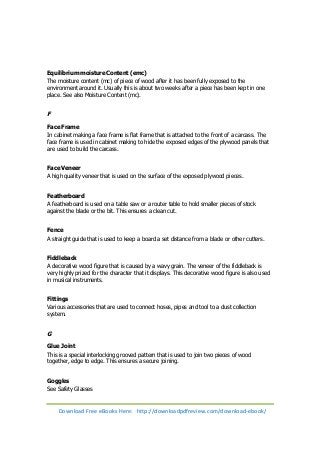 Equilibrium moisture Content (emc) 
The moisture content (mc) of piece of wood after it has been fully exposed to the 
environment around it. Usually this is about two weeks after a piece has been kept in one 
place. See also Moisture Content (mc). 
F 
Face Frame 
In cabinet making a face frame is flat frame that is attached to the front of a carcass. The 
face frame is used in cabinet making to hide the exposed edges of the plywood panels that 
are used to build the carcass. 
Face Veneer 
A high quality veneer that is used on the surface of the exposed plywood pieces. 
Featherboard 
A featherboard is used on a table saw or a router table to hold smaller pieces of stock 
against the blade or the bit. This ensures a clean cut. 
Fence 
A straight guide that is used to keep a board a set distance from a blade or other cutters. 
Fiddleback 
A decorative wood figure that is caused by a wavy grain. The veneer of the fiddleback is 
very highly prized for the character that it displays. This decorative wood figure is also used 
in musical instruments. 
Fittings 
Various accessories that are used to connect hoses, pipes and tool to a dust collection 
system. 
G 
Glue Joint 
This is a special interlocking grooved pattern that is used to join two pieces of wood 
together, edge to edge. This ensures a secure joining. 
Goggles 
See Safety Glasses 
Download Free eBooks Here: http://downloadpdfreview.com/download-ebook/ 
 