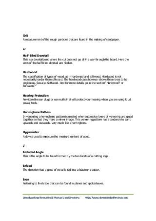 Grit 
A measurement of the rough particles that are found in the making of sandpaper. 
H 
Half-Blind Dovetail 
This is a dovetail joint where the cut does not go all the way through the board. Here the 
ends of the half-blind dovetail are hidden. 
Hardwood 
The classification of types of wood, as in hardwood and softwood. Hardwood is not 
necessarily harder than softwood. The hardwood class however shows these trees to be 
deciduous. See also Softwood. And for more details go to the section “Hardwood? or 
Softwood?” 
Hearing Protection 
Any item like ear plugs or ear muffs that will protect your hearing when you are using loud 
power tools. 
Herringbone Pattern 
In veneering a herringbone pattern is created when successive layers of veneering are glued 
together so that they make a mirror image. This veneering pattern has a tendency to slant 
upwards and outwards, very much like a herringbone. 
Hygrometer 
A device used to measure the moisture content of wood. 
I 
Included Angle 
This is the angle to be found formed by the two facets of a cutting edge. 
Infeed 
The direction that a piece of wood is fed into a blade or a cutter. 
Iron 
Referring to the blade that can be found in planes and spokeshaves. 
Woodworking Resources & Manual Lists Directory: http://www.downloadpdfreview.com 
 