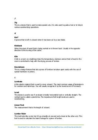 J 
Jig 
This is a device that is used to make special cuts. It is also used to guide a tool or to help in 
various woodworking operations. 
K 
Kerf 
A groove that is left in a board when it has been cut by a saw blade. 
Kickback 
When the piece of wood that is being worked on is thrown back. Usually in the opposite 
direction to the turning of the cutter. 
Kiln 
A kiln is a room or a building where the temperature, moisture and air that is found in the 
room is controlled to help with the drying process of lumber. 
Knockdown 
This is a design feature that lets a piece of furniture be taken apart easily with the use of 
special hardware or joinery. 
L 
Laminate 
A thin plastic material that is used to cover a board. The most common usage of laminates is 
for counters and table tops. You will usually recognize it by the brand name of Formica®. 
Level 
This device is used to see if an object is totally horizontally level or vertically straight. The 
vertical level is called a plumb line. The torpedo and full length levels are used in 
woodworking. 
Linear Foot 
The measurement that is the length of a board. 
Lumber Ruler 
This tool looks like a ruler but it has a handle at one end and a hood at the other end. This 
tool is used to calculate the board footage for a piece of lumber. 
Download Free eBooks Here: http://downloadpdfreview.com/download-ebook/ 
 