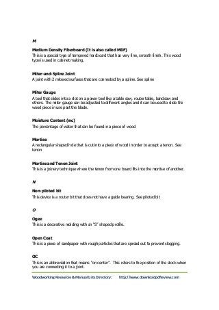 M 
Medium Density Fiberboard (It is also called MDF) 
This is a special type of tempered hardboard that has very fine, smooth finish. This wood 
type is used in cabinet making. 
Miter-and-Spline Joint 
A joint with 2 mitered surfaces that are connected by a spline. See spline 
Miter Gauge 
A tool that slides into a slot on a power tool like a table saw, router table, bandsaw and 
others. The miter gauge can be adjusted to different angles and it can be used to slide the 
wood piece in use past the blade. 
Moisture Content (mc) 
The percentage of water that can be found in a piece of wood 
Mortise 
A rectangular shaped hole that is cut into a piece of wood in order to accept a tenon. See 
tenon 
Mortise and Tenon Joint 
This is a joinery technique where the tenon from one board fits into the mortise of another. 
N 
Non-piloted bit 
This device is a router bit that does not have a guide bearing. See piloted bit 
O 
Ogee 
This is a decorative molding with an “S” shaped profile. 
Open Coat 
This is a piece of sandpaper with rough particles that are spread out to prevent clogging. 
OC 
This is an abbreviation that means “on center”. This refers to the position of the stock when 
you are connecting it to a joint. 
Woodworking Resources & Manual Lists Directory: http://www.downloadpdfreview.com 
 