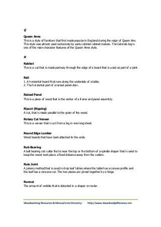 Q 
Queen Anne 
This is a style of furniture that first made popular in England during the reign of Queen Ann. 
This style was almost used exclusively by early colonial cabinet makers. The Cabriole leg is 
one of the main character features of the Queen Anne style. 
R 
Rabbet 
This is a cut that is made partway through the edge of a board that is used as part of a joint. 
Rail 
1. A horizontal board that runs along the underside of a table. 
2. The horizontal part of a raised panel door. 
Raised Panel 
This is a piece of wood that is the center of a frame and panel assembly. 
Ripcut (Ripping) 
A cut, that is made parallel to the grain of the wood. 
Rotary Cut Veneer 
This is a veneer that is cut from a log in one long sheet. 
Round Edge Lumber 
Wood boards that have bark attached to the ends. 
Rub Bearing 
A ball bearing rub collar that is near the top or the bottom of a spindle shaper that is used to 
keep the wood work piece a fixed distance away from the cutters. 
Rule Joint 
A joinery method that is used in drop leaf tables where the table has a convex profile and 
the leaf has a concave cut. The two pieces are joined together by a hinge. 
Runout 
The amount of wobble that is detected in a shaper or router. 
Woodworking Resources & Manual Lists Directory: http://www.downloadpdfreview.com 
 