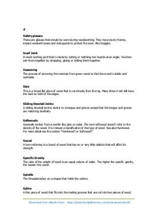 S 
Safety glasses 
These are glasses that should be worn during woodworking. They have sturdy frames, 
impact resistant lenses and side guards to protect the eyes. Also Goggles. 
Scarf Joint 
A wood working joint that is made by cutting or notching two boards at an angle. You then 
join them together by strapping, gluing or bolting them together. 
Seasoning 
The process of removing the moisture from green wood so that the wood is stable and 
workable. 
Slab 
This is a broad flat piece of wood that is cut directly from the log. Many times it will still have 
the bark on both of the edges. 
Sliding Dovetail Joints 
A sliding dovetail joint is similar to a tongue and groove except that the tongue and groove 
are matching dovetails. 
Softwoods 
Generally lumber from a conifer like pine or cedar. The term softwood doesn’t refer to the 
density of the wood. It is instead a classification of the type of wood. See also Hardwood. 
For more detail see the section “Hardwood? or Softwood?” 
Sound 
A term referring to a board of wood that has no or very little defects that will affect its 
strength. 
Specific Gravity 
The ratio of the weight of wood to an equal volume of water. The higher the specific gravity, 
the heavier the wood. 
Spindle 
The threaded arbor on a shaper that holds the cutters. 
Spline 
A thin piece of wood that fits into the mating grooves that are cut into two pieces of wood. 
Download Free eBooks Here: http://downloadpdfreview.com/download-ebook/ 
 