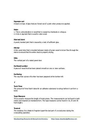 Squeeze-out 
A bead or drops of glue that are forced out of a joint when pressure is applied. 
Stain 
1. This is a discoloration in wood that is caused by chemicals or a fungus. 
2. A die or pigment that is used to color wood. 
Starved Joint 
A poorly bonded joint that is caused by a lack of sufficient glue. 
Sticker 
A thin wood strip that is inserted between stacks of green wood to let air flow through the 
stacks to ensure that the entire stack is properly drying. 
Stile 
The vertical part of a raised panel door. 
Surfaced Lumber 
A piece of wood that has been planed smooth on one or more surfaces. 
Surfacing 
The way that a piece of lumber has been prepared at the lumber mill. 
T 
Tack Time 
The amount of time that it takes for an adhesive substance to set-up before it can form a 
bond. 
Tape Measure 
This is used to measure the length of stock pieces. The measurements can be found in both 
metric and imperial (or standard) form. The tape measures can be found in 16, 25 and 30 
foot lengths. 
Tearout 
The tendency for a blade to fragment apart the last part of a wood piece during the 
crosscutting operation. 
Woodworking Resources & Manual Lists Directory: http://www.downloadpdfreview.com 
 