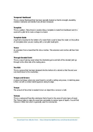 Tempered Hardboard 
This is a dense fiberboard that has been specially treated so that its strength, durability, 
moisture resistance and density have all been increased. 
Template 
This is a pattern. Many times in woodworking a template is made from hardboard and it is 
used with a pilot bit to route a shape in a board. 
Template Guide 
A jig that is mounted to the bottom of a router that is used to keep the router on the outline 
of a template when you are routing with a non-pilot beating bit. 
Tenon 
An extension from a board that fits into a mortise. This extension and mortise will then form 
a joint. 
Through Dovetail Joint 
This is a way of joining wood where the interlocking pins and tails of the dovetail joint go 
through to the other side of its mating piece. 
Toe Kick 
This is a groove that has been designed into the bottom of a cabinet so that the end user 
can stand closer to the countertop. 
Tongue and Groove 
A joinery technique where one wood board is cut with a jutting out groove. A matching piece 
is then cut with a similar matching groove along its edge. 
Torque 
The amount of force that is needed to turn an object like a screw or a bolt. 
Tyloses 
This is a waterproof foam like substance that is found in the pores of some types of wood. 
The Tyloses helps to make the wood less permeable to various types of liquids. You will find 
Tyloses in White Oak which is generally used for wine barrels. 
Download Free eBooks Here: http://downloadpdfreview.com/download-ebook/ 
 