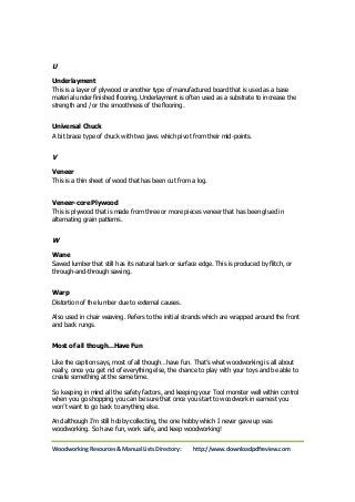 U 
Underlayment 
This is a layer of plywood or another type of manufactured board that is used as a base 
material under finished flooring. Underlayment is often used as a substrate to increase the 
strength and / or the smoothness of the flooring. 
Universal Chuck 
A bit brace type of chuck with two jaws which pivot from their mid-points. 
V 
Veneer 
This is a thin sheet of wood that has been cut from a log. 
Veneer-core Plywood 
This is plywood that is made from three or more pieces veneer that has been glued in 
alternating grain patterns. 
W 
Wane 
Sawed lumber that still has its natural bark or surface edge. This is produced by flitch, or 
through-and-through sawing. 
Warp 
Distortion of the lumber due to external causes. 
Also used in chair weaving. Refers to the initial strands which are wrapped around the front 
and back rungs. 
Most of all though…Have Fun 
Like the caption says, most of all though…have fun. That’s what woodworking is all about 
really, once you get rid of everything else, the chance to play with your toys and be able to 
create something at the same time. 
So keeping in mind all the safety factors, and keeping your Tool monster well within control 
when you go shopping you can be sure that once you start to woodwork in earnest you 
won’t want to go back to anything else. 
And although I’m still hobby-collecting, the one hobby which I never gave up was 
woodworking. So have fun, work safe, and keep woodworking! 
Woodworking Resources & Manual Lists Directory: http://www.downloadpdfreview.com 
 