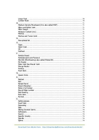 Linear Foot ....................................................................................................................... 70 
Lumber Ruler ................................................................................................................... 70 
M........................................................................................................................................... 71 
Medium Density Fiberboard (It is also called MDF) ..................................................... 71 
Miter-and-Spline Joint ..................................................................................................... 71 
Miter Gauge ..................................................................................................................... 71 
Moisture Content (mc) .................................................................................................... 71 
Mortise ............................................................................................................................. 71 
Mortise and Tenon Joint ................................................................................................. 71 
N ........................................................................................................................................... 71 
Non-piloted bit ................................................................................................................. 71 
O ........................................................................................................................................... 71 
Ogee ................................................................................................................................. 71 
Open Coat ........................................................................................................................ 71 
OC ..................................................................................................................................... 71 
Outfeed ............................................................................................................................ 72 
P ........................................................................................................................................... 72 
Particle Board .................................................................................................................. 72 
Particleboard-core Plywood ............................................................................................ 72 
Pilot Bit (Pilot Bearing) also called Piloted Bit ............................................................... 72 
Pin Router ........................................................................................................................ 72 
Plate Joint See Biscuit Joint ............................................................................................ 72 
Plunge Router .................................................................................................................. 72 
Pumice.............................................................................................................................. 72 
Push Stick ........................................................................................................................ 72 
Q ........................................................................................................................................... 73 
Queen Anne ..................................................................................................................... 73 
R ........................................................................................................................................... 73 
Rabbet .............................................................................................................................. 73 
Rail.................................................................................................................................... 73 
Raised Panel .................................................................................................................... 73 
Ripcut (Ripping) .............................................................................................................. 73 
Rotary Cut Veneer ........................................................................................................... 73 
Round Edge Lumber ....................................................................................................... 73 
Rub Bearing ..................................................................................................................... 73 
Rule Joint ......................................................................................................................... 73 
Runout.............................................................................................................................. 73 
S ........................................................................................................................................... 74 
Safety glasses .................................................................................................................. 74 
Scarf Joint ........................................................................................................................ 74 
Seasoning ........................................................................................................................ 74 
Slab................................................................................................................................... 74 
Sliding Dovetail Joints ..................................................................................................... 74 
Softwoods ........................................................................................................................ 74 
Sound ............................................................................................................................... 74 
Specific Gravity ................................................................................................................ 74 
Spindle ............................................................................................................................. 74 
Spline................................................................................................................................ 74 
Download Free eBooks Here: http://downloadpdfreview.com/download-ebook/ 
 