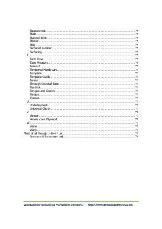 Squeeze-out ..................................................................................................................... 75 
Stain ................................................................................................................................. 75 
Starved Joint .................................................................................................................... 75 
Sticker .............................................................................................................................. 75 
Stile .................................................................................................................................. 75 
Surfaced Lumber ............................................................................................................. 75 
Surfacing .......................................................................................................................... 75 
T ........................................................................................................................................... 75 
Tack Time ........................................................................................................................ 75 
Tape Measure .................................................................................................................. 75 
Tearout............................................................................................................................. 75 
Tempered Hardboard ...................................................................................................... 76 
Template .......................................................................................................................... 76 
Template Guide ............................................................................................................... 76 
Tenon ............................................................................................................................... 76 
Through Dovetail Joint.................................................................................................... 76 
Toe Kick ........................................................................................................................... 76 
Tongue and Groove ........................................................................................................ 76 
Torque .............................................................................................................................. 76 
Tyloses ............................................................................................................................. 76 
U ........................................................................................................................................... 77 
Underlayment .................................................................................................................. 77 
Universal Chuck ............................................................................................................... 77 
V ........................................................................................................................................... 77 
Veneer .............................................................................................................................. 77 
Veneer-core Plywood ...................................................................................................... 77 
W .......................................................................................................................................... 77 
Wane ................................................................................................................................ 77 
Warp ................................................................................................................................. 77 
Most of all though…Have Fun ................................................................................................ 77 
Resource & Recommended .............................................................................................. 78 
Woodworking Resources & Manual Lists Directory: http://www.downloadpdfreview.com 
 