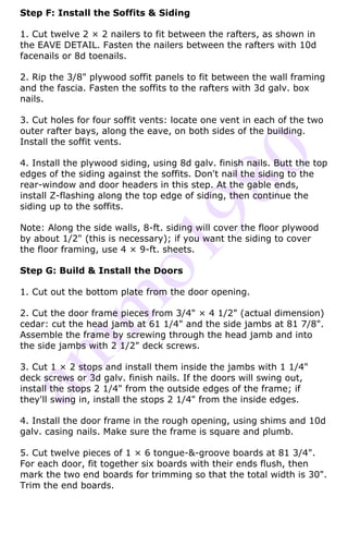 Step F: Install the Soffits & Siding

1. Cut twelve 2 × 2 nailers to fit between the rafters, as shown in
the EAVE DETAIL. Fasten the nailers between the rafters with 10d
facenails or 8d toenails.

2. Rip the 3/8" plywood soffit panels to fit between the wall framing
and the fascia. Fasten the soffits to the rafters with 3d galv. box
nails.

3. Cut holes for four soffit vents: locate one vent in each of the two
outer rafter bays, along the eave, on both sides of the building.
Install the soffit vents.

4. Install the plywood siding, using 8d galv. finish nails. Butt the top
edges of the siding against the soffits. Don't nail the siding to the
rear-window and door headers in this step. At the gable ends,
install Z-flashing along the top edge of siding, then continue the
siding up to the soffits.

Note: Along the side walls, 8-ft. siding will cover the floor plywood
by about 1/2" (this is necessary); if you want the siding to cover
the floor framing, use 4 × 9-ft. sheets.

Step G: Build & Install the Doors

1. Cut out the bottom plate from the door opening.

2. Cut the door frame pieces from 3/4" × 4 1/2" (actual dimension)
cedar: cut the head jamb at 61 1/4" and the side jambs at 81 7/8".
Assemble the frame by screwing through the head jamb and into
the side jambs with 2 1/2" deck screws.

3. Cut 1 × 2 stops and install them inside the jambs with 1 1/4"
deck screws or 3d galv. finish nails. If the doors will swing out,
install the stops 2 1/4" from the outside edges of the frame; if
they'll swing in, install the stops 2 1/4" from the inside edges.

4. Install the door frame in the rough opening, using shims and 10d
galv. casing nails. Make sure the frame is square and plumb.

5. Cut twelve pieces of 1 × 6 tongue-&-groove boards at 81 3/4".
For each door, fit together six boards with their ends flush, then
mark the two end boards for trimming so that the total width is 30".
Trim the end boards.
 
