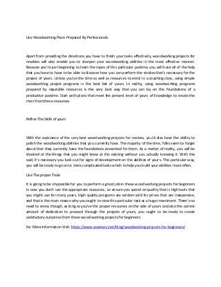 Use Woodworking Plans Prepared By Professionals
Apart from providing the directions you have to finish your tasks effectively, woodworking projects for
newbies will also enable you to sharpen your woodworking abilities in the most effective manner.
Because you're just beginning to learn the ropes of this particular pastime, you will have all of the help
that you have to have to be able to discover how you can perform the strokes that's necessary for the
project of yours. Unless you've the time as well as resources to enrol in a coaching class, using simple
woodworking project programs is the best bet of yours. In reality, using woodworking programs
prepared by reputable resources is the very best way that you can lay on the foundations of a
productive pastime. Start with plans that meet the present level of yours of knowledge to create the
most from these resources.
Refine The Skills of yours
With the assistance of the very best woodworking projects for novices, you'd also have the ability to
polish the woodworking abilities that you currently have. The majority of the time, folks seem to forget
about that they currently have the foundations presented for them. As a matter of reality, you will be
shocked at the things that you might know at the existing without you actually knowing it. With this
said, it's necessary you look out for signs of development on the abilities of yours. This particular way,
you will be ready to go on to more complicated tasks which to help you build your abilities more often.
Use The proper Tools
It is going to be impossible for you to perform a great job in these wood working projects for beginners
in case you don't use the appropriate resources, so ensure you spend on quality that is high tools that
you might use for many years. High quality programs are seldom sold for prices that are inexpensive,
and that is the main reason why you ought to view this particular task as a huge investment. There's no
need to stress though, as long as you've the proper resources on the side of yours and also the correct
amount of dedication to proceed through the projects of yours, you ought to be ready to create
satisfactory outcomes from these wood working projects for beginners.
For More Information Visit: https://www.sawinery.net/blog/woodworking-projects-for-beginners/
 