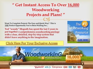 “ Get Instant Access To Over 16,000
                   Woodworking
                Projects and Plans! ”
                                          
Want To Complete Projects The Easy and Quick Way? This is
THE Perfect Opportunity You've Been Waiting For...

Ted “woody” Mcgrath has spent the last 2 years to
put together a comprehensive woodworking package
with a clear, detailed, step-by-step system that
didn't leave anything to the imagination.
 