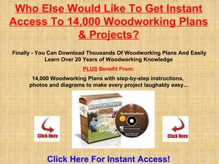 Who Else Would Like To Get Instant Access To 14,000 Woodworking Plans & Projects?   Finally - You Can Download Thousands Of Woodworking Plans And Easily Learn Over 20 Years of Woodworking Knowledge PLUS  Benefit From: 14,000 Woodworking Plans with step-by-step instructions,  photos and diagrams to make every project laughably easy... Click  Here For Instant Access! 