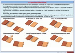 SANJEEV TRIVEDI – SVIT – VASAD 19
10. TONGUE AND GROOVE JOINT
• A tongue and groove joint is a unique woodwork joint that is attached edge to edge with two or more pieces of timber. It is made with one edge
consisting of a slot that runs down the entire length of the timber and a tongue which fits into the slot.
• This groove and tongue feature creates a reasonably strong and aesthetically pleasing joint that can be used in areas such as floorboards, lining boards,
wood panelling and table tops.
• The tongue with a grove feature is easy to attach together because of its simplicity and it allows for a tight fit that has plenty of surface area for
adhesives.
• These joints can be very difficult to make without the right woodwork machinery.
• Because of the many types of timbers readily available with this particular type of joint it is probably best to buy what you need than to try and make the
joint because it is much simpler than attempting to make the joint which requires great tools, machinery and skill.
Tongue and groove joint Double tongued and grooved joint Tongue and groove joint for nailing
Tongue and groove joint with bead Tongued Grooved and Veed joint – chamfer Tongued Grooved and Veed joint - radius
 
