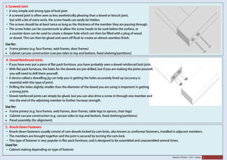 SANJEEV TRIVEDI – SVIT – VASAD 3
3. Screwed Joint
· A very simple and strong type of butt joint
· A screwed joint is often seen as less aesthetically pleasing than a dowel or biscuit joint,
but with a bit of extra work, the screw heads can easily be hidden.
· The screws should be at least twice as long as the thickness of the member they are passing through.
· The screw holes can be countersunk to allow the screw heads to be sunk below the surface, or
a counter-bore can be used to create a deeper hole which can then be filled with a plug of wood
or dowel. This can then be glued and sawn off flush to create an almost seamless finish.
Use for:
• Frame joinery (e.g. face frames, web frames, door frames)
• Cabinet carcase construction (carcase sides to top and bottom, fixed shelving/partitions)
4. Dowel Reinforced Joints
· If you have ever put a piece of flat pack furniture, you have probably seen a dowel reinforced butt joint.
· With flat pack furniture, the holes for the dowels are pre-drilled, but if you are making the joints yourself,
you will need to drill them yourself.
· A device called a dowelling jig can help you in getting the holes accurately lined up (accuracy is
essential with this type of joint).
· Drilling the holes slightly smaller than the diameter of the dowel you are using is important in getting
a strong joint.
· Dowel reinforced joints can simply be glued, but you can also drive a screw in through one member and
into the end of the adjoining member to further increase strength.
Use for:
• Frame joinery (e.g. face frames, web frames, door frames, table legs to aprons, chair legs)
• Cabinet carcase construction (e.g. carcase sides to top and bottom, fixed shelving/partitions)
• Panel assembly (for alignment)
5. Knock-Down Fasteners
· Knock-down fasteners usually consist of cam dowels locked by cam locks, also known as conformat fasteners, installed in adjacent members.
· The members are brought together and the joint is secured by turning the cam-lock.
· This type of fastener is very popular in flat-pack furniture, and is designed to be assembled and unassembled several times.
Used for:
· Cabinet making depending on type of fastener
 