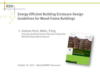 Energy-Efficient Building Enclosure Design
Guidelines for Wood-Frame Buildings
Graham Finch, MASc, P.Eng
Principal, Building Science Research Specialist
RDH Building Engineering Ltd.

October 29, 2013 – Wood WORKS! Vancouver

 