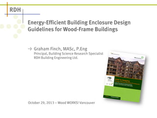 Energy-Efficient Building Enclosure Design 
Guidelines for Wood-Frame Buildings 
! Graham Finch, MASc, P.Eng 
Principal, Building Science Research Specialist 
RDH Building Engineering Ltd. 
October 29, 2013 – Wood WORKS! Vancouver 
 