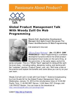 Global Product Management Talk
With Woody Zuill On Mob
Programming
Woody Zuill, Application Development
Manager And Agile Coach Discusses The
Power And Mechanics Of Mob Programming
FOR IMMEDIATE RELEASE

PRLog (Press Release) - Jan. 13, 2014 - SAN
FRANCISCO -- Mob Programming is a software
development practice where the whole product
development team works on the same thing, at
the same time, in the same space, and at the
same computer. This is a “Whole Team” approach to doing all the work
the team does – including coding, designing, testing, and working with
the “customer” (partner, Product Owner, user, etc). We'll take a look at
the practice and explore the benefits and some ideas you can try on your
own team.
Woody Zuill will call in to talk with host Cindy F. Solomon broadcasting
live from Studio132 for the Global Product Management Talk on
Wednesday, January 15, 2013 at the simultaneous times of 10:00 AM
Pacific Time, 11:00 AM MST Denver, 12:00 Noon CST Chicago, and
1:00 PM EST Boston. You can listen to the broadcast at
http://www.blogtalkradio.com/prodmgmttalk

Listen! http://bit.ly/1hahmlv

 