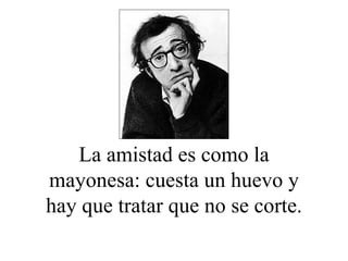 La amistad es como la mayonesa: cuesta un huevo y hay que tratar que no se corte. 