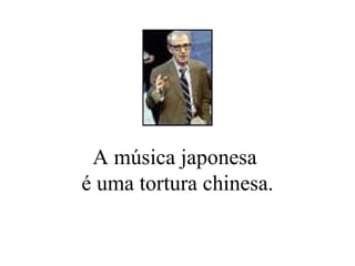 A música japonesa  é uma tortura chinesa. 