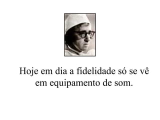 Hoje em dia a fidelidade só se vê em equipamento de som. 