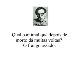 Qual o animal que depois de morto dá muitas voltas?  O frango assado. 