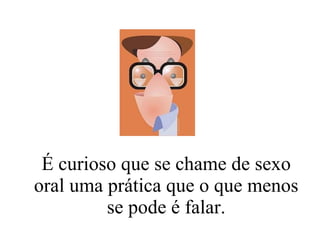 É curioso que se chame de sexo oral uma prática que o que menos se pode é falar. 