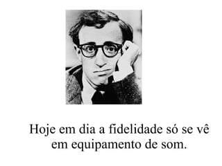 Hoje em dia a fidelidade só se vê em equipamento de som. 