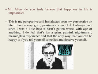 —Mr. Allen, do you truly believe that happiness in life is
impossible?
— This is my perspective and has always been my perspective on
life. I have a very grim, pessimistic view of it. I always have
since I was a little boy; it hasn’t gotten worse with age or
anything. I do feel that’s it’s a grim, painful, nightmarish,
meaningless experience and that the only way that you can be
happy is if you tell yourself some lies and deceive yourself.
 