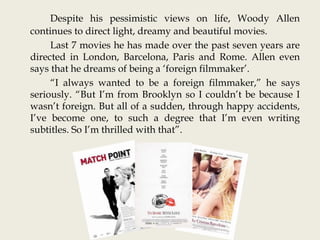 Despite his pessimistic views on life, Woody Allen
continues to direct light, dreamy and beautiful movies.
Last 7 movies he has made over the past seven years are
directed in London, Barcelona, Paris and Rome. Allen even
says that he dreams of being a ‘foreign filmmaker’.
“I always wanted to be a foreign filmmaker,” he says
seriously. “But I’m from Brooklyn so I couldn’t be because I
wasn’t foreign. But all of a sudden, through happy accidents,
I’ve become one, to such a degree that I’m even writing
subtitles. So I’m thrilled with that”.
 